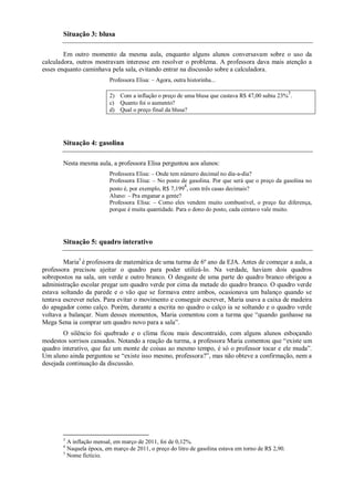 Situação 3: blusa

        Em outro momento da mesma aula, enquanto alguns alunos conversavam sobre o uso da
calculadora, outros mostravam interesse em resolver o problema. A professora dava mais atenção a
esses enquanto caminhava pela sala, evitando entrar na discussão sobre a calculadora.
                         Professora Elisa: – Agora, outra historinha...

                                                                                                     3
                         2) Com a inflação o preço de uma blusa que custava R$ 47,00 subiu 23% .
                         c) Quanto foi o aumento?
                         d) Qual o preço final da blusa?




       Situação 4: gasolina

       Nesta mesma aula, a professora Elisa perguntou aos alunos:
                         Professora Elisa: – Onde tem número decimal no dia-a-dia?
                         Professora Elisa: – No posto de gasolina. Por que será que o preço da gasolina no
                                                       4
                         posto é, por exemplo, R$ 7,199 , com três casas decimais?
                         Aluno: – Pra enganar a gente?
                         Professora Elisa: – Como eles vendem muito combustível, o preço faz diferença,
                         porque é muita quantidade. Para o dono do posto, cada centavo vale muito.




       Situação 5: quadro interativo

        Maria5 é professora de matemática de uma turma de 6º ano da EJA. Antes de começar a aula, a
professora precisou ajeitar o quadro para poder utilizá-lo. Na verdade, haviam dois quadros
sobrepostos na sala, um verde e outro branco. O desgaste de uma parte do quadro branco obrigou a
administração escolar pregar um quadro verde por cima da metade do quadro branco. O quadro verde
estava soltando da parede e o vão que se formava entre ambos, ocasionava um balanço quando se
tentava escrever neles. Para evitar o movimento e conseguir escrever, Maria usava a caixa de madeira
do apagador como calço. Porém, durante a escrita no quadro o calço ia se soltando e o quadro verde
voltava a balançar. Num desses momentos, Maria comentou com a turma que “quando ganhasse na
Mega Sena ia comprar um quadro novo para a sala”.
        O silêncio foi quebrado e o clima ficou mais descontraído, com alguns alunos esboçando
modestos sorrisos cansados. Notando a reação da turma, a professora Maria comentou que “existe um
quadro interativo, que faz um monte de coisas ao mesmo tempo, é só o professor tocar e ele muda”.
Um aluno ainda perguntou se “existe isso mesmo, professora?”, mas não obteve a confirmação, nem a
desejada continuação da discussão.




       3
         A inflação mensal, em março de 2011, foi de 0,12%.
       4
         Naquela época, em março de 2011, o preço do litro de gasolina estava em torno de R$ 2,90.
       5
         Nome fictício.
 