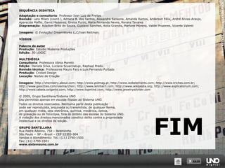 X SAIR
STEVERAYMER/CORBIS/LATINSTOCK
FIM
SEQUÊNCIA DIDÁTICA
Adaptação e consultoria: Professor Ivan Luiz de Freitas
Revisão: Lara Milani (coord.), Adriana B. dos Santos, Alexandre Sansone, Amanda Ramos, Anderson Félix, André Annes Araujo,
Aparecida Maffei, David Medeiros, Greice Furini, Maria Fernanda Neves, Renata Tavares
Diagramação: Adailton Brito de Souza, Gustavo Sanches, Keila Grandis, Marlene Moreno, Valdei Prazeres, Vicente Valenti
Imagens: © Evolução/ DreamWorks LLC/Ivan Reitman;
VÍDEOS
Palavra do autor
Produção: Estúdio Moderna Produções
Edição: 3D LOGIC
MULTIMÍDIA
Consultoria: Professora Vânia Moretti
Edição: Daniela Silva, Luciana Scuarcialupi, Raphael Prado
Revisão técnica: Professores Mauro Faro e Luis Fernando Furtado
Produção: Cricket Design
Locução: Núcleo de Criação
Imagens: http://chemistry.about.com; http://www.polmag.pl; http://www.webelements.com; http://www.triches.com.br;
http://www.geocities.com/vienna/choir; http://www.lenntech.com; http://www.wikipedia.org; http://www.explicatorium.com;
http://www.tabela.oxigenio.com; http://www.topmind.com; http://www.jewelryadviser.com
© 2009, Grupo Santillana/Sistema UNO
Uso permitido apenas em escolas filiadas ao Sistema UNO.
Todos os direitos reservados. Nenhuma parte desta publicação
pode ser reproduzida, arquivada ou transmitida, de qualquer forma,
em qualquer mídia, seja eletrônica, química, mecânica, óptica,
de gravação ou de fotocópia, fora do âmbito das escolas do Sistema UNO.
A violação dos direitos mencionados constitui delito contra a propriedade
intelectual e os direitos de edição.
GRUPO SANTILLANA
Rua Padre Adelino, 758 – Belenzinho
São Paulo − SP – Brasil – CEP 03303-904
Vendas e Atendimento: Tel.: (11) 2790-1500
Fax: (11) 2790-1501
www.sistemauno.com.br
 