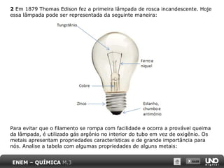 X SAIR
2 Em 1879 Thomas Edison fez a primeira lâmpada de rosca incandescente. Hoje
essa lâmpada pode ser representada da seguinte maneira:
Para evitar que o filamento se rompa com facilidade e ocorra a provável queima
da lâmpada, é utilizado gás argônio no interior do tubo em vez de oxigênio. Os
metais apresentam propriedades características e de grande importância para
nós. Analise a tabela com algumas propriedades de alguns metais:
ENEM – QUÍMICA M.3
 