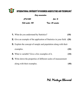 INTERNATIONAL UNIVERSITY OF BUSINESS AGRICULTURE AND TECHNOLOGY
                              Quiz examination
               STA 240                                   Set: X
            Full marks: 100                      Time: 50 minutes




1. What do you understand by Statistics?                            (10)

2. Give an example of the application of Statistics in your field. (20)

3. Explain the concept of sample and population along with their

   examples.                                                        (20)

4. What is variable? Give a few examples of it.                     (10)

5. Write down the properties of different scales of measurement

   along with their examples.                                       (40)




                                                 Md. Mortuza Ahmmed
 