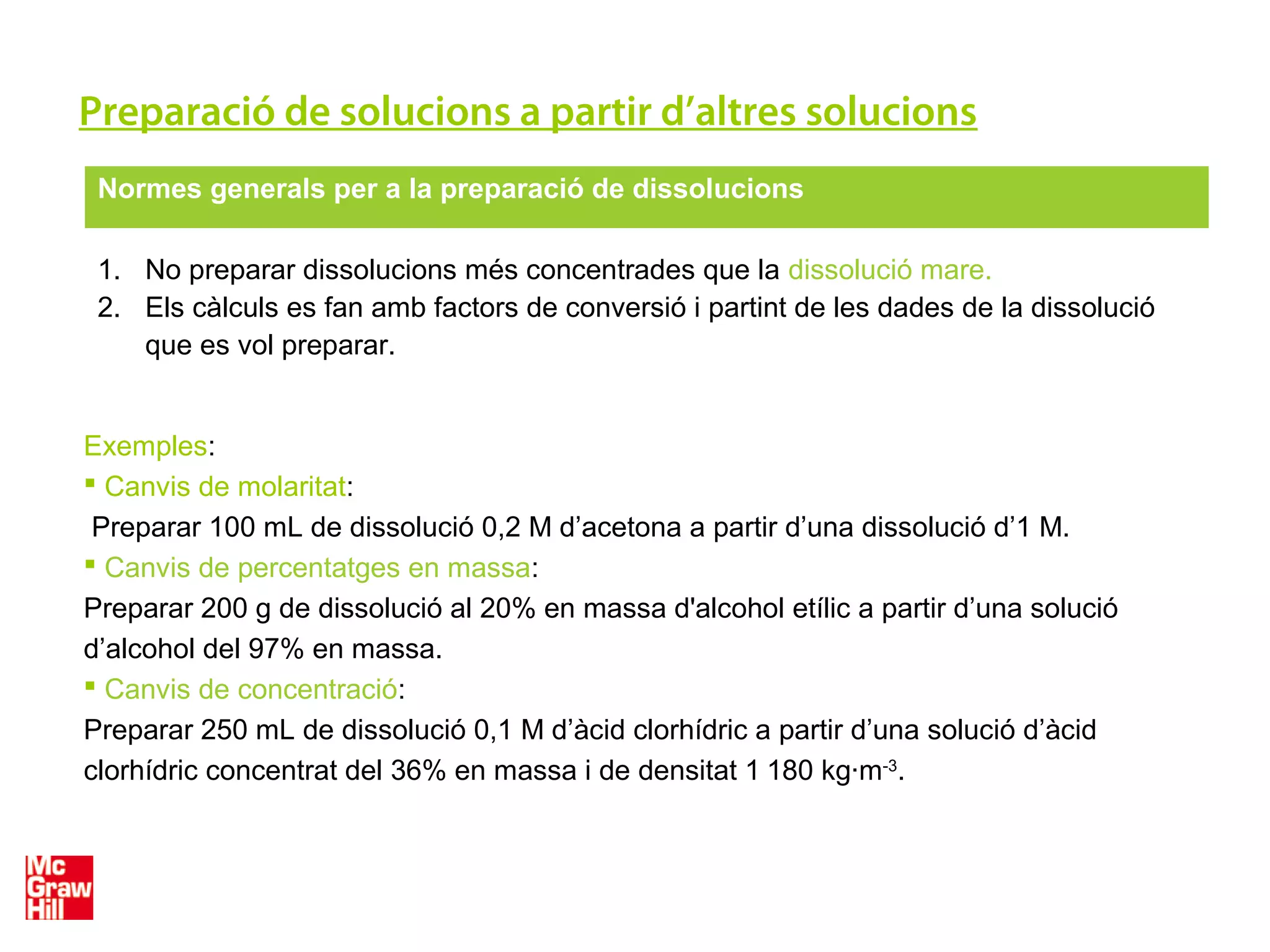 Preparació de solucions a partir d’altres solucions
Normes generals per a la preparació de dissolucions
1. No preparar dissolucions més concentrades que la dissolució mare.
2. Els càlculs es fan amb factors de conversió i partint de les dades de la dissolució
que es vol preparar.
Exemples:
 Canvis de molaritat:
Preparar 100 mL de dissolució 0,2 M d’acetona a partir d’una dissolució d’1 M.
 Canvis de percentatges en massa:
Preparar 200 g de dissolució al 20% en massa d'alcohol etílic a partir d’una solució
d’alcohol del 97% en massa.
 Canvis de concentració:
Preparar 250 mL de dissolució 0,1 M d’àcid clorhídric a partir d’una solució d’àcid
clorhídric concentrat del 36% en massa i de densitat 1 180 kg·m-3
.
 