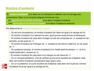 Nombre d’oxidació
El nombre d’oxidació d’un àtom en un compost es defineix com la càrrega que
presentaria l’àtom si el compost estigués format per ions.
 Un augment en el nombre d’oxidació d’un àtom n’implica l’oxidació.
 Una disminució en el nombre d’oxidació d’un àtom n’implica la reducció.
Per determinar el nombre d’oxidació d’un àtom:
a. En els ions monoatòmics, el nombre d’oxidació de l’àtom és igual a la càrrega de l’ió.
b. El nombre d’oxidació d’un element és zero, igual que les seves formes al·lotròpiques.
c. El nombre d’oxidació de cada àtom d’oxigen en tots els compostos és –2, excepte en els
peròxids, en els quals és –1.
d. El nombre d’oxidació de l’hidrogen és –1, excepte en els hidrurs metàl·lics, en els quals
és –1.
e. En qualsevol compost, el nombre d’oxidació d’un metall alcalí és sempre –1, i el d’un
metall alcalinoterri, sempre és –2.
f. El nombre d’oxidació de cada àtom d’un halogen en els halurs és –1.
g. En un compost poliatòmic, s’ha de verificar que la suma resultant de multiplicar cada
àtom pel nombre d’oxidació corresponent sigui igual a zero.
h. En un ió poliatòmic, la suma resultant de multiplicar cada àtom de l’ió pel seu nombre
d’oxidació ha de ser igual a la càrrega de l’ió.
 