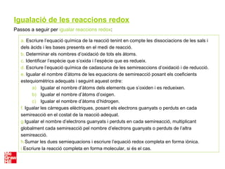 Igualació de les reaccions redox
Passos a seguir per igualar reaccions redox:
a. Escriure l’equació química de la reacció tenint en compte les dissociacions de les sals i
dels àcids i les bases presents en el medi de reacció.
b. Determinar els nombres d’oxidació de tots els àtoms.
c. Identificar l’espècie que s’oxida i l’espècie que es redueix.
d. Escriure l’equació química de cadascuna de les semireaccions d’oxidació i de reducció.
e. Igualar el nombre d’àtoms de les equacions de semireacció posant els coeficients
estequiomètrics adequats i seguint aquest ordre:
a) Igualar el nombre d’àtoms dels elements que s’oxiden i es redueixen.
b) Igualar el nombre d’àtoms d’oxigen.
c) Igualar el nombre d’àtoms d’hidrogen.
f. Igualar les càrregues elèctriques, posant els electrons guanyats o perduts en cada
semireacció en el costat de la reacció adequat.
g.Igualar el nombre d’electrons guanyats i perduts en cada semireacció, multiplicant
globalment cada semireacció pel nombre d’electrons guanyats o perduts de l’altra
semireacció.
h.Sumar les dues semiequacions i escriure l’equació redox completa en forma iònica.
i.Escriure la reacció completa en forma molecular, si és el cas.
 