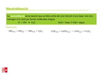 Neutralització
La neutralització és la reacció que es dóna entre els ions hidroxil d’una base i els ions
hidrogen d’un àcid per formar molècules d’aigua.
H+
+ OH–
 H2O Àcid + base  Sal + aigua
Exemples:
 
