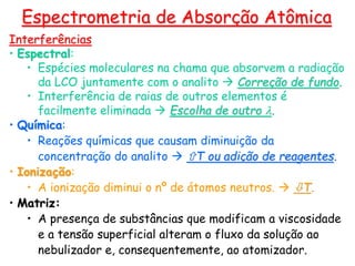 Interferências
• Espectral:
• Espécies moleculares na chama que absorvem a radiação
da LCO juntamente com o analito  Correção de fundo.
• Interferência de raias de outros elementos é
facilmente eliminada  Escolha de outro l.
• Química:
• Reações químicas que causam diminuição da
concentração do analito  T ou adição de reagentes.
• Ionização:
• A ionização diminui o nº de átomos neutros.  T.
• Matriz:
• A presença de substâncias que modificam a viscosidade
e a tensão superficial alteram o fluxo da solução ao
nebulizador e, consequentemente, ao atomizador.
Espectrometria de Absorção Atômica
 