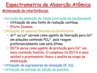 Minimização de interferências:
• Correção da absorção de fundo (correção de background).
• Utilização de uma fonte de radiação contínua.
• Efeito Zeeman.
• Utilização de agentes liberadores/protetores:
• Sr2+ ou La3+ servem como agente de liberação para Ca2+
em soluções contendo PO4
3-, pois reagem
preferencialmente com este último.
• EDTA serve como agente de proteção para Ca2+ em
meio contendo fosfato. O complexo Ca-EDTA é mais
estável e prontamente libera o analito na etapa de
atomização.
• Utilização de supressores de ionização (K, Cs).
• Utilização do método de adição de padrões.
Espectrometria de Absorção Atômica
 