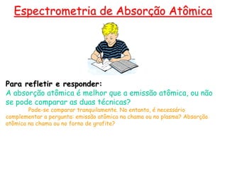 Para refletir e responder:
A absorção atômica é melhor que a emissão atômica, ou não
se pode comparar as duas técnicas?
Pode-se comparar tranquilamente. No entanto, é necessário
complementar a pergunta: emissão atômica na chama ou no plasma? Absorção
atômica na chama ou no forno de grafite?
Espectrometria de Absorção Atômica
 