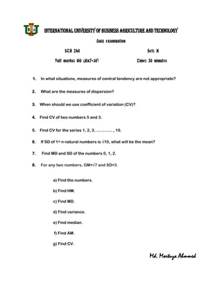 INTERNATIONAL UNIVERSITY OF BUSINESS AGRICULTURE AND TECHNOLOGY
                                   Quiz examination

                 STA 240                                      Set: X

            Full marks: 100 (10x7+30)                    Time: 50 minutes



1.   In what situations, measures of central tendency are not appropriate?


2.   What are the measures of dispersion?


3.   When should we use coefficient of variation (CV)?


4. Find CV of two numbers 5 and 3.


5.   Find CV for the series 1, 2, 3, ………… , 10.

6.   If SD of 1st n natural numbers is √10, what will be the mean?

7.    Find MD and SD of the numbers 0, 1, 2.

8.   For any two numbers, GM=√7 and SD=3.


           a) Find the numbers.

           b) Find HM.

           c) Find MD.

           d) Find variance.

           e) Find median.

            f) Find AM.

           g) Find CV.


                                                               Md. Mortuza Ahmmed
 