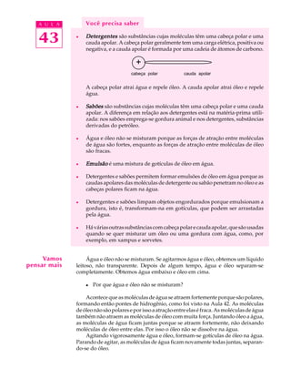 A U L A        Você precisa saber

   43         l   Detergentes são substâncias cujas moléculas têm uma cabeça polar e uma
                  cauda apolar. A cabeça polar geralmente tem uma carga elétrica, positiva ou
                  negativa, e a cauda apolar é formada por uma cadeia de átomos de carbono.

                                         +
                                      cabeça polar            cauda apolar


                  A cabeça polar atrai água e repele óleo. A cauda apolar atrai óleo e repele
                  água.

              l   Sabões são substâncias cujas moléculas têm uma cabeça polar e uma cauda
                  apolar. A diferença em relação aos detergentes está na matéria-prima utili-
                  zada: nos sabões emprega-se gordura animal e nos detergentes, substâncias
                  derivadas do petróleo.

              l   Água e óleo não se misturam porque as forças de atração entre moléculas
                  de água são fortes, enquanto as forças de atração entre moléculas de óleo
                  são fracas.

              l   Emulsão é uma mistura de gotículas de óleo em água.

              l   Detergentes e sabões permitem formar emulsões de óleo em água porque as
                  caudas apolares das moléculas de detergente ou sabão penetram no óleo e as
                  cabeças polares ficam na água.

              l   Detergentes e sabões limpam objetos engordurados porque emulsionam a
                  gordura, isto é, transformam-na em gotículas, que podem ser arrastadas
                  pela água.

              l   Há várias outras substâncias com cabeça polar e cauda apolar, que são usadas
                  quando se quer misturar um óleo ou uma gordura com água, como, por
                  exemplo, em xampus e sorvetes.


     Vamos         Água e óleo não se misturam. Se agitarmos água e óleo, obtemos um líquido
pensar mais   leitoso, não transparente. Depois de algum tempo, água e óleo separam-se
              completamente. Obtemos água embaixo e óleo em cima.

                  l   Por que água e óleo não se misturam?

                  Acontece que as moléculas de água se atraem fortemente porque são polares,
              formando então pontes de hidrogênio, como foi visto na Aula 42. As moléculas
              de óleo não são polares e por isso a atração entre elas é fraca. As moléculas de água
              também não atraem as moléculas de óleo com muita força. Juntando óleo a água,
              as moléculas de água ficam juntas porque se atraem fortemente, não deixando
              moléculas de óleo entre elas. Por isso o óleo não se dissolve na água.
                  Agitando vigorosamente água e óleo, formam-se gotículas de óleo na água.
              Parando de agitar, as moléculas de água ficam novamente todas juntas, separan-
              do-se do óleo.
 