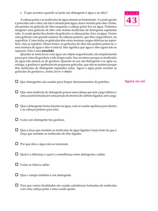 l   O que acontece quando se junta um detergente à água e ao óleo?                A U L A

     A cabeça polar e as moléculas de água atraem-se fortemente. A cauda apolar
é parecida com o óleo; ela não é atraída pela água, mas é atraída pelo óleo. Então,   43
ela penetra na gotícula de óleo enquanto a cabeça polar fica na água. Podemos
imaginar uma gotícula de óleo com muitas moléculas de detergente espetadas
nela. A cauda apolar fica dentro da gotícula e a cabeça polar, fora, na água. Temos
uma gotícula com grande número de cabeças polares, que têm carga elétrica, na
superfície. Como todas as gotículas têm essas mesmas cargas elétricas na super-
fície, elas se repelem. Dessa forma, as gotículas de óleo não podem juntar-se, e
essa mistura de água e óleo é estável. Isto significa que água e óleo agora não se
separam. Esta é uma emulsão .
     Quando se tenta lavar com água um objeto engordurado, ela simplesmente
passa por cima da gordura e não limpa nada. Isso acontece porque as moléculas
de água não atraem as de gordura. Quando se usa um detergente e se agita ou
esfrega, a gordura é quebrada em pequenas gotículas, que não se juntam porque
têm moléculas de detergente espetadas nelas. Agora a água pode arrastar as
gotículas de gordura e, assim, lavar o objeto.


o   Que detergentes são usados para limpar derramamentos de petróleo.                 Agora eu sei


o   Que uma molécula de detergente possui uma cabeça que tem carga elétrica e
    uma cauda formada por uma porção de átomos de carbono ligados, sem carga.


o   Que o detergente forma micelas na água, com as caudas apolares para dentro
    e as cabeças polares para fora.


o   Como um detergente tira gordura.


o   Que a força que mantém as moléculas de água ligadas é mais forte do que a
    força que mantém as moléculas de óleo ligadas.


o   Por que óleo e água não se misturam.


o   Qual é a diferença e qual é a semelhança entre detergente e sabão.


o   Como se fabrica sabão.


o   Que o xampu também é um detergente.


o   Para que outras finalidades são usadas substâncias formadas de moléculas
    com uma cabeça polar e uma cauda apolar.
 
