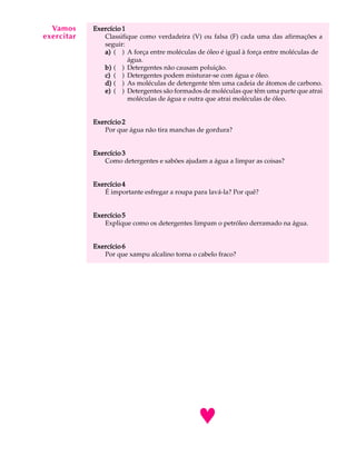 A Vamos
   U L A    Exercício 1
exercitar      Classifique como verdadeira (V) ou falsa (F) cada uma das afirmações a

 43            seguir:
               a) ( ) A força entre moléculas de óleo é igual à força entre moléculas de
                        água.
               b) ( ) Detergentes não causam poluição.
               c) ( ) Detergentes podem misturar-se com água e óleo.
               d) ( ) As moléculas de detergente têm uma cadeia de átomos de carbono.
               e) ( ) Detergentes são formados de moléculas que têm uma parte que atrai
                        moléculas de água e outra que atrai moléculas de óleo.


            Exercício 2
               Por que água não tira manchas de gordura?


            Exercício 3
               Como detergentes e sabões ajudam a água a limpar as coisas?


            Exercício 4
               É importante esfregar a roupa para lavá-la? Por quê?


            Exercício 5
               Explique como os detergentes limpam o petróleo derramado na água.


            Exercício 6
               Por que xampu alcalino torna o cabelo fraco?




                                              ©
 