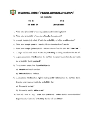 INTERNATIONAL UNIVERSITY OF BUSINESS AGRICULTURE AND TECHNOLOGY
                                       Quiz examination

                     STA 240                                       Set: Z

                    Full marks: 100                       Time: 50 minutes



1. What is the probability of choosing a consonant from the alphabet?

2. What is the probability of choosing a Tuesday from a month?

3. A single 6-sided die is rolled. What is the probability of rolling an odd number?

4. What is the sample space for choosing 1 letter at random from 5 vowels?

5. What is the sample space to choose 1 letter at random from the word SWEETHEART?

6. A single 6-sided die is rolled. What is the probability of rolling a number that is not 3?

7. A glass jar contains 10 red marbles. If a marble is chosen at random from the jar, what is

   the probability that it is not red?

8. Two coins are tossed; find the probability that

   a) At most one head is obtained.

   b) At least one tail is obtained.

9. A jar contains 3 red marbles, 7 green marbles and 5 white marbles. If a marble is drawn

   from the jar at random, what is the probability that

   a) The marble is white?

   b) The marble is either white or red?

10. There are 5 balls in a bag, 1 is red, 3 are yellow and 1 is blue. If a ball is drawn from the

   bag at random, what is the probability that the ball is not blue?
 
