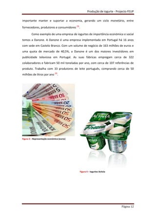 Produção de iogurte - Projecto FEUP
Página 12
importante manter e suportar a economia, gerando um ciclo monetário, entre
fornecedores, produtores e consumidores [9]
.
Como exemplo de uma empresa de iogurtes de importância económica e social
temos a Danone. A Danone é uma empresa implementada em Portugal há 16 anos
com sede em Castelo Branco. Com um volume de negócio de 163 milhões de euros e
uma quota de mercado de 40,5%, a Danone é um dos maiores investidores em
publicidade televisiva em Portugal. As suas fábricas empregam cerca de 322
colaboradores e fabricam 50 mil toneladas por ano, com cerca de 107 referências de
produto. Trabalha com 33 produtores de leite português, comprando cerca de 50
milhões de litros por ano [9]
.
Figura 3 – Representação económica (euros)
Figura 4 – Iogurtes Activia
 