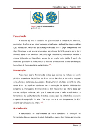 Produção de iogurte - Projecto FEUP
Página 15
Pasteurização
A mistura do leite é aquecida no pasteurizador a temperaturas elevadas,
perceptível de eliminar os microrganismos patogénicos e as bactérias desnecessárias
e/ou indesejáveis. O tipo de pasteurização utilizado é HTST (High Temperature and
Short Time) que se dá a uma temperatura aproximada de 90ºC, durante cerca de 5
minutos. Não é usado o método UHT (Ultra High Temperature) uma vez que não tem a
mesma influência na viscosidade, apesar de ser muito mais rápido. A partir do
momento que ocorre a pasteurização o restante processo deve ocorrer em tanques
herméticos de forma a evitar a contaminação [13]
.
Fermentação
Nesta fase, ocorre fermentação láctica que consiste na redução do ácido
pirúvico, proveniente da glicólise, em ácido láctico. Para isso, é necessário preparar
uma cultura de bactérias prévia, capazes de converterem a lactose, presente no leite,
nesse ácido. As bactérias escolhidas para a produção de iogurtes (lactobacillus
bulgaricus e streptococcus thermophilus) não têm necessidade de reter o ácido por
não ter qualquer utilidade, pelo que é excretado para o meio, acidificando-o. A
fermentação é a fase fundamental de todo o processo pois é o ácido láctico produzido
o agente de coagulação do leite. Esta etapa ocorre a uma temperatura de 42ºC
durante aproximadamente 3 horas [13]
.
Arrefecimento
A temperatura de arrefecimento vai variar consoante as condições de
fermentação. Quando a acidez desejada é atingida, o iogurte é arrefecido, geralmente,
Figura 7 – Efeito da homogeneização na
gordura do leite
 