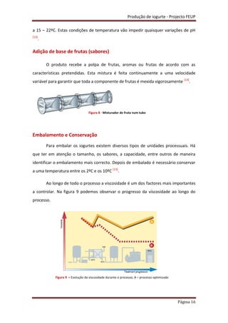 Produção de iogurte - Projecto FEUP
Página 16
a 15 – 22ºC. Estas condições de temperatura vão impedir quaisquer variações de pH
[13]
.
Adição de base de frutas (sabores)
O produto recebe a polpa de frutas, aromas ou frutas de acordo com as
características pretendidas. Esta mistura é feita continuamente a uma velocidade
variável para garantir que toda a componente de frutas é mexida vigorosamente [13]
.
Embalamento e Conservação
Para embalar os iogurtes existem diversos tipos de unidades processuais. Há
que ter em atenção o tamanho, os sabores, a capacidade, entre outros de maneira
identificar o embalamento mais correcto. Depois de embalado é necessário conservar
a uma temperatura entre os 2ºC e os 10ºC [13]
.
Ao longo de todo o processo a viscosidade é um dos factores mais importantes
a controlar. Na figura 9 podemos observar o progresso da viscosidade ao longo do
processo.
Figura 8 - Misturador de fruta num tubo
Figura 9 – Evolução da viscosidade durante o processo; A – processo optimizado
 
