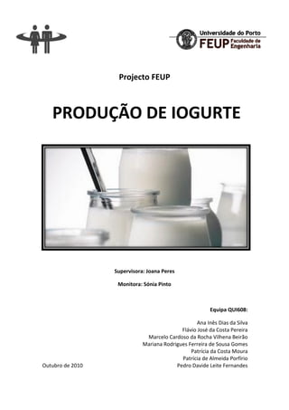 Produção de iogurte - Projecto FEUP
Página 2
Projecto FEUP
PRODUÇÃO DE IOGURTE
Supervisora: Joana Peres
Monitora: Sónia Pinto
Equipa QUI608:
Ana Inês Dias da Silva
Flávio José da Costa Pereira
Marcelo Cardoso da Rocha Vilhena Beirão
Mariana Rodrigues Ferreira de Sousa Gomes
Patrícia da Costa Moura
Patrícia de Almeida Porfírio
Outubro de 2010 Pedro Davide Leite Fernandes
 