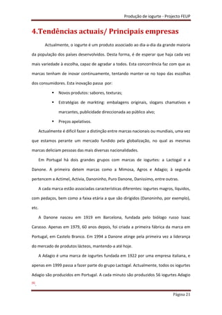 Produção de iogurte - Projecto FEUP
Página 21
4.Tendências actuais/ Principais empresas
Actualmente, o iogurte é um produto associado ao dia-a-dia da grande maioria
da população dos países desenvolvidos. Desta forma, é de esperar que haja cada vez
mais variedade à escolha, capaz de agradar a todos. Esta concorrência faz com que as
marcas tenham de inovar continuamente, tentando manter-se no topo das escolhas
dos consumidores. Esta inovação passa por:
 Novos produtos: sabores, texturas;
 Estratégias de markting: embalagens originais, slogans chamativos e
marcantes, publicidade direccionada ao público alvo;
 Preços apelativos.
Actualmente é dificil fazer a distinção entre marcas nacionais ou mundiais, uma vez
que estamos perante um mercado fundido pela globalização, no qual as mesmas
marcas deliciam pessoas das mais diversas nacionalidades.
Em Portugal há dois grandes grupos com marcas de iogurtes: a Lactogal e a
Danone. A primeira detem marcas como a Mimosa, Agros e Adagio; à segunda
pertencem a Actimel, Activia, Danoninho, Puro Danone, Danissimo, entre outras.
A cada marca estão associadas características diferentes: iogurtes magros, líquidos,
com pedaços, bem como a faixa etária a que são dirigidos (Danoninho, por exemplo),
etc.
A Danone nasceu em 1919 em Barcelona, fundada pelo biólogo russo Isaac
Carasso. Apenas em 1979, 60 anos depois, foi criada a primeira fábrica da marca em
Portugal, em Castelo Branco. Em 1994 a Danone atinge pela primeira vez a liderança
do mercado de produtos lácteos, mantendo-a até hoje.
A Adagio é uma marca de iogurtes fundada em 1922 por uma empresa italiana, e
apenas em 1999 passa a fazer parte do grupo Lactogal. Actualmente, todos os iogurtes
Adagio são produzidos em Portugal. A cada minuto são produzidos 56 iogurtes Adagio
[6]
.
 