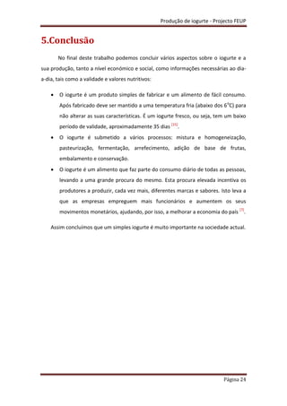 Produção de iogurte - Projecto FEUP
Página 24
5.Conclusão
No final deste trabalho podemos concluir vários aspectos sobre o iogurte e a
sua produção, tanto a nível económico e social, como informações necessárias ao dia-
a-dia, tais como a validade e valores nutritivos:
 O iogurte é um produto simples de fabricar e um alimento de fácil consumo.
Após fabricado deve ser mantido a uma temperatura fria (abaixo dos 6o
C) para
não alterar as suas características. É um iogurte fresco, ou seja, tem um baixo
período de validade, aproximadamente 35 dias [15]
.
 O iogurte é submetido a vários processos: mistura e homogeneização,
pasteurização, fermentação, arrefecimento, adição de base de frutas,
embalamento e conservação.
 O iogurte é um alimento que faz parte do consumo diário de todas as pessoas,
levando a uma grande procura do mesmo. Esta procura elevada incentiva os
produtores a produzir, cada vez mais, diferentes marcas e sabores. Isto leva a
que as empresas empreguem mais funcionários e aumentem os seus
movimentos monetários, ajudando, por isso, a melhorar a economia do país [7]
.
Assim concluímos que um simples iogurte é muito importante na sociedade actual.
 
