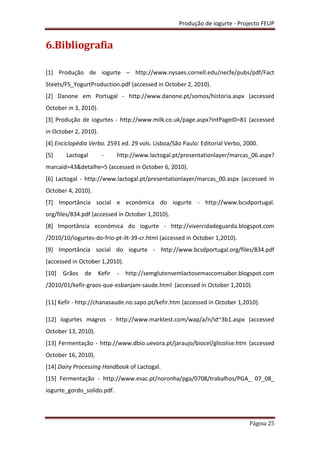 Produção de iogurte - Projecto FEUP
Página 25
6.Bibliografia
[1] Produção de iogurte – http://www.nysaes.cornell.edu/necfe/pubs/pdf/Fact
Steets/FS_YogurtProduction.pdf (accessed in October 2, 2010).
[2] Danone em Portugal - http://www.danone.pt/somos/historia.aspx (accessed
October in 3, 2010).
[3] Produção de iogurtes - http://www.milk.co.uk/page.aspx?intPageID=81 (accessed
in October 2, 2010).
[4] Enciclopédia Verbo. 2591 ed. 29 vols. Lisboa/São Paulo: Editorial Verbo, 2000.
[5] Lactogal - http://www.lactogal.pt/presentationlayer/marcas_06.aspx?
marcaid=43&detalhe=5 (accessed in October 6, 2010).
[6] Lactogal - http://www.lactogal.pt/presentationlayer/marcas_00.aspx (accessed in
October 4, 2010).
[7] Importância social e económica do iogurte - http://www.bcsdportugal.
org/files/834.pdf (accessed in October 1,2010).
[8] Importância económica do iogurte - http://vivercidadeguarda.blogspot.com
/2010/10/iogurtes-do-frio-pt-ilt-39-cr.html (accessed in October 1,2010).
[9] Importância social do iogurte - http://www.bcsdportugal.org/files/834.pdf
(accessed in October 1,2010).
[10] Grãos de Kefir - http://semglutensemlactosemascomsabor.blogspot.com
/2010/01/kefir-graos-que-esbanjam-saude.html (accessed in October 1,2010).
[11] Kefir - http://chanasaude.no.sapo.pt/kefir.htm (accessed in October 1,2010).
[12] Iogurtes magros - http://www.marktest.com/wap/a/n/id~3b1.aspx (accessed
October 13, 2010).
[13] Fermentação - http://www.dbio.uevora.pt/jaraujo/biocel/glicolise.htm (accessed
October 16, 2010).
[14] Dairy Processing Handbook of Lactogal.
[15] Fermentação - http://www.esac.pt/noronha/pga/0708/trabalhos/PGA_ 07_08_
iogurte_gordo_solido.pdf.
 