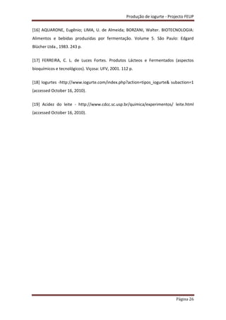 Produção de iogurte - Projecto FEUP
Página 26
[16] AQUARONE, Eugênio; LIMA, U. de Almeida; BORZANI, Walter. BIOTECNOLOGIA:
Alimentos e bebidas produzidas por fermentação. Volume 5. São Paulo: Edgard
Blücher Ltda., 1983. 243 p.
[17] FERREIRA, C. L. de Luces Fortes. Produtos Lácteos e Fermentados (aspectos
bioquímicos e tecnológicos). Viçosa: UFV, 2001. 112 p.
[18] Iogurtes -http://www.iogurte.com/index.php?action=tipos_iogurte& subaction=1
(accessed October 16, 2010).
[19] Acidez do leite - http://www.cdcc.sc.usp.br/quimica/experimentos/ leite.html
(accessed October 16, 2010).
 