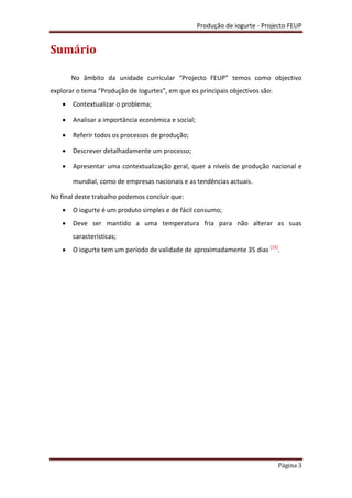 Produção de iogurte - Projecto FEUP
Página 3
Sumário
No âmbito da unidade curricular “Projecto FEUP” temos como objectivo
explorar o tema “Produção de Iogurtes”, em que os principais objectivos são:
 Contextualizar o problema;
 Analisar a importância económica e social;
 Referir todos os processos de produção;
 Descrever detalhadamente um processo;
 Apresentar uma contextualização geral, quer a níveis de produção nacional e
mundial, como de empresas nacionais e as tendências actuais.
No final deste trabalho podemos concluir que:
 O iogurte é um produto simples e de fácil consumo;
 Deve ser mantido a uma temperatura fria para não alterar as suas
características;
 O iogurte tem um período de validade de aproximadamente 35 dias [15]
.
 