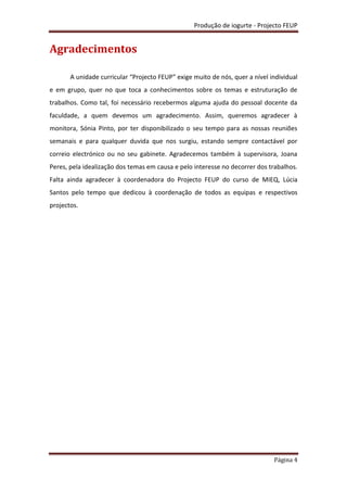 Produção de iogurte - Projecto FEUP
Página 4
Agradecimentos
A unidade curricular “Projecto FEUP” exige muito de nós, quer a nível individual
e em grupo, quer no que toca a conhecimentos sobre os temas e estruturação de
trabalhos. Como tal, foi necessário recebermos alguma ajuda do pessoal docente da
faculdade, a quem devemos um agradecimento. Assim, queremos agradecer à
monitora, Sónia Pinto, por ter disponibilizado o seu tempo para as nossas reuniões
semanais e para qualquer duvida que nos surgiu, estando sempre contactável por
correio electrónico ou no seu gabinete. Agradecemos também à supervisora, Joana
Peres, pela idealização dos temas em causa e pelo interesse no decorrer dos trabalhos.
Falta ainda agradecer à coordenadora do Projecto FEUP do curso de MIEQ, Lúcia
Santos pelo tempo que dedicou à coordenação de todos as equipas e respectivos
projectos.
 