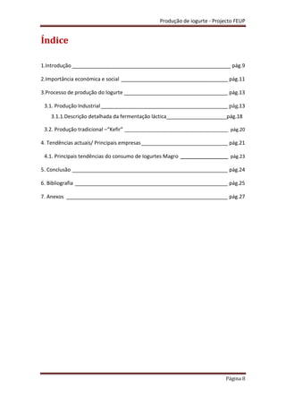 Produção de iogurte - Projecto FEUP
Página 8
Índice
1.Introdução _______________________________________________________ pág.9
2.Importância económica e social _____________________________________ pág.11
3.Processo de produção do Iogurte ____________________________________ pág.13
3.1. Produção Industrial____________________________________________ pág.13
3.1.1.Descrição detalhada da fermentação láctica_____________________pág.18
3.2. Produção tradicional –“Kefir” _______________________________________ pág.20
4. Tendências actuais/ Principais empresas______________________________ pág.21
4.1. Principais tendências do consumo de Iogurtes Magro __________________ pág.23
5. Conclusão ______________________________________________________ pág.24
6. Bibliografia _____________________________________________________ pág.25
7. Anexos ________________________________________________________ pág.27
 