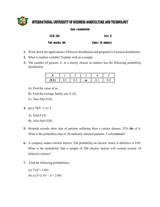 INTERNATIONAL UNIVERSITY OF BUSINESS AGRICULTURE AND TECHNOLOGY
                                       Quiz examination

                      STA 240                                      Set: Z

                    Full marks: 100                       Time: 50 minutes


1. Write down the applications of Poisson distribution and properties of normal distribution.
2. What is random variable? Explain with an example.
3. The number of persons X, in a family chosen at random has the following probability
   distribution:

                       X          1       2       3          4        5
                      P(X)       0.1     0.2      m         0.1      0.2

   A) Find the value of m.
   B) Find the average family size E (X).
   C) Also find V(X).

4. p(x)=7x10 ; 1<x<2

   A) Find E (X).
   B) Also find V(X).

5. Hospital records show that of patients suffering from a certain disease, 25% die of it.
   What is the probability that of 10 randomly selected patients, 5 will recover?

6. A company makes electric motors. The probability an electric motor is defective is 0.05.
   What is the probability that a sample of 500 electric motors will contain exactly 10
   defective motors?

7. Find the following probabilities:

   (a) P (Z > 1.06)
   (b) (c) P (1.01 < Z < 2.04)
 