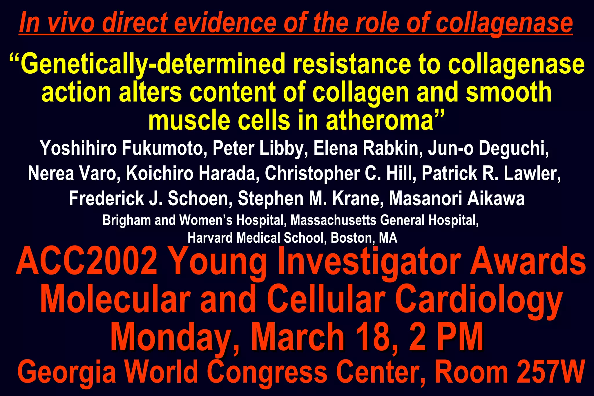 “Genetically-determined resistance to collagenase
action alters content of collagen and smooth
muscle cells in atheroma”
Brigham and Women’s Hospital, Massachusetts General Hospital,
Harvard Medical School, Boston, MA
Yoshihiro Fukumoto, Peter Libby, Elena Rabkin, Jun-o Deguchi,
Nerea Varo, Koichiro Harada, Christopher C. Hill, Patrick R. Lawler,
Frederick J. Schoen, Stephen M. Krane, Masanori Aikawa
ACC2002 Young Investigator Awards
Molecular and Cellular Cardiology
Monday, March 18, 2 PMMonday, March 18, 2 PM
Georgia World Congress Center, Room 257W
In vivo direct evidence of the role of collagenase
 