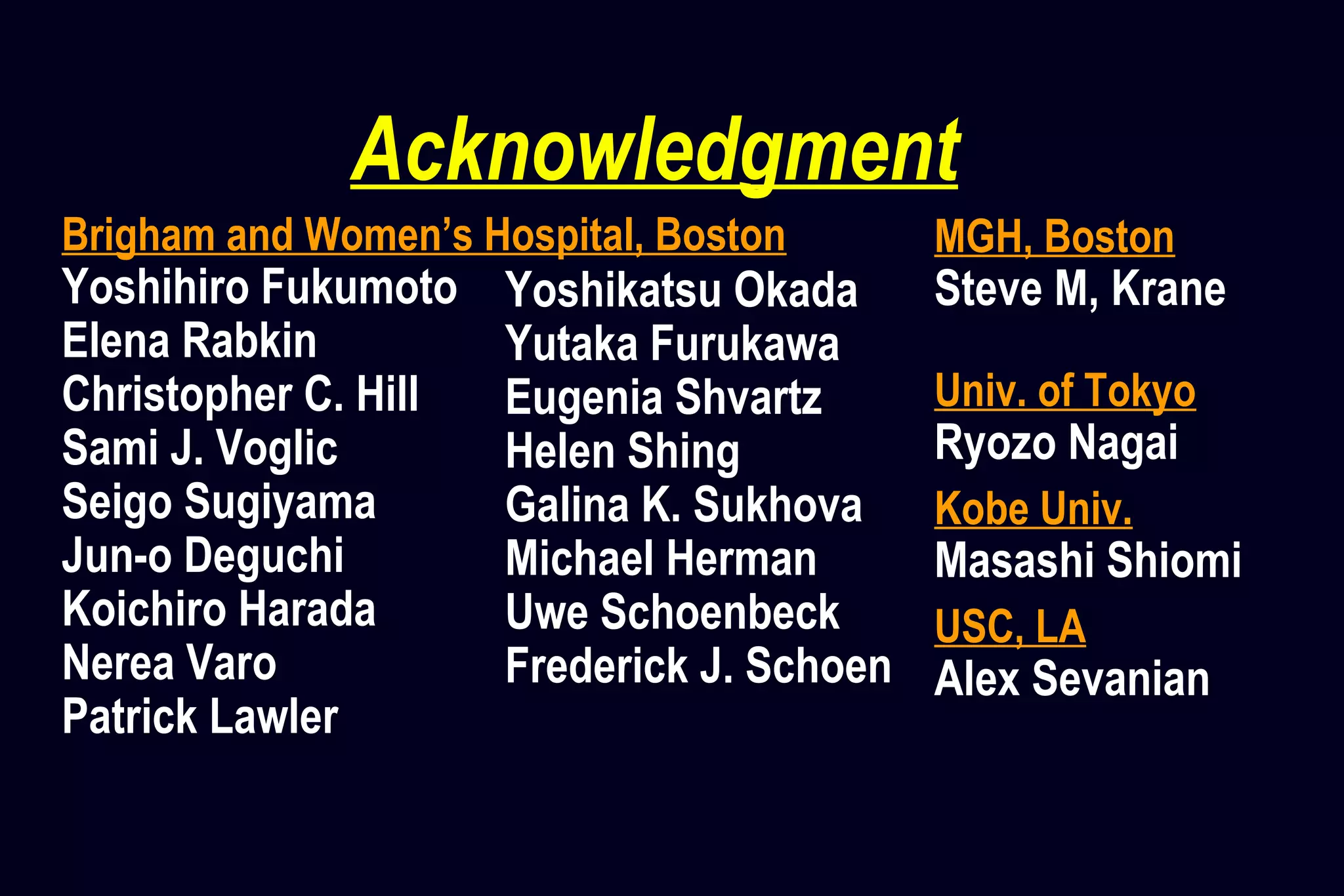 Acknowledgment
Brigham and Women’s Hospital, Boston
Yoshihiro Fukumoto
Elena Rabkin
Christopher C. Hill
Sami J. Voglic
Seigo Sugiyama
Jun-o Deguchi
Koichiro Harada
Nerea Varo
Patrick Lawler
MGH, Boston
Steve M, Krane
Univ. of Tokyo
Ryozo Nagai
Kobe Univ.
Masashi Shiomi
USC, LA
Alex Sevanian
Yoshikatsu Okada
Yutaka Furukawa
Eugenia Shvartz
Helen Shing
Galina K. Sukhova
Michael Herman
Uwe Schoenbeck
Frederick J. Schoen
 