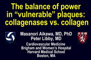 Masanori Aikawa, MD, PhD
Peter Libby, MD
Cardiovascular Medicine
Brigham and Women’s Hospital
Harvard Medical School
Boston, MA
The balance of power
in “vulnerable” plaques:
collagenases vs. collagen
 
