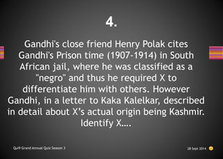 Gandhi's close friend Henry Polak cites
Gandhi's Prison time (1907-1914) in South
African jail, where he was classified as a
"negro" and thus he required X to
differentiate him with others. However
Gandhi, in a letter to Kaka Kalelkar, described
in detail about X’s actual origin being Kashmir.
Identify X….
28 Sept 2014
Qui9 Grand Annual Quiz Season 3
4.
 