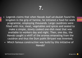 • Legends claims that when Nawab Asaf-ud-daulah found his
kingdom in the grip of famine, he initiated a food-for-work
programme, employing thousands. Large cauldrons were
filled with rice, meat, vegetables and spices and sealed to
make a simple, slowly cooked one-dish meal that was
available to workers day and night. Then, one day, the
Nawab caught a whiff of the aromas emanating from the
cauldron and thus the Dum pukht Biriyani was invented.
• Which famous construction was build by this initiative of
Nawab?
28 Sept 2014
Qui9 Grand Annual Quiz Season 3
7.
 