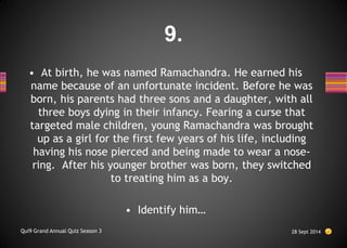 • At birth, he was named Ramachandra. He earned his
name because of an unfortunate incident. Before he was
born, his parents had three sons and a daughter, with all
three boys dying in their infancy. Fearing a curse that
targeted male children, young Ramachandra was brought
up as a girl for the first few years of his life, including
having his nose pierced and being made to wear a nose-
ring. After his younger brother was born, they switched
to treating him as a boy.
• Identify him…
28 Sept 2014
Qui9 Grand Annual Quiz Season 3
9.
 