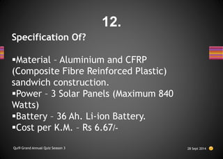 Specification Of?
Material – Aluminium and CFRP
(Composite Fibre Reinforced Plastic)
sandwich construction.
Power – 3 Solar Panels (Maximum 840
Watts)
Battery – 36 Ah. Li-ion Battery.
Cost per K.M. – Rs 6.67/-
28 Sept 2014
Qui9 Grand Annual Quiz Season 3
12.
 