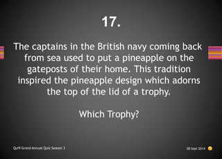 The captains in the British navy coming back
from sea used to put a pineapple on the
gateposts of their home. This tradition
inspired the pineapple design which adorns
the top of the lid of a trophy.
Which Trophy?
28 Sept 2014
Qui9 Grand Annual Quiz Season 3
17.
 