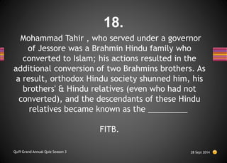 Mohammad Tahir , who served under a governor
of Jessore was a Brahmin Hindu family who
converted to Islam; his actions resulted in the
additional conversion of two Brahmins brothers. As
a result, orthodox Hindu society shunned him, his
brothers' & Hindu relatives (even who had not
converted), and the descendants of these Hindu
relatives became known as the _________
FITB.
28 Sept 2014
Qui9 Grand Annual Quiz Season 3
18.
 