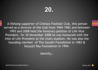 A lifelong supporter of Chelsea Football Club, this person
served as a director of the club from 1969–1982 and between
1993 and 2008 held the honorary position of Life Vice
President. On 30 November 2008 he was honoured with the
title of Life President at the club's stadium. He was also the
founding member of The Gandhi Foundation in 1983 &
Satyajit Ray Foundation in 1994.
Identify…
28 Sept 2014
Qui9 Grand Annual Quiz Season 3
20.
 