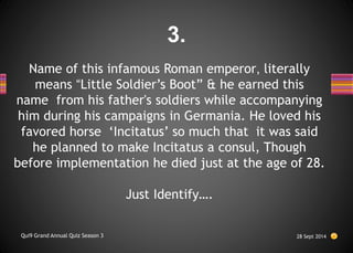 Name of this infamous Roman emperor, literally
means “Little Soldier’s Boot” & he earned this
name from his father's soldiers while accompanying
him during his campaigns in Germania. He loved his
favored horse ‘Incitatus’ so much that it was said
he planned to make Incitatus a consul, Though
before implementation he died just at the age of 28.
Just Identify….
28 Sept 2014
Qui9 Grand Annual Quiz Season 3
3.
 