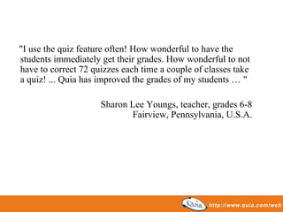 "I use the quiz feature often! How wonderful to have the
students immediately get their grades. How wonderful to not
have to correct 72 quizzes each time a couple of classes take
a quiz! ... Quia has improved the grades of my students … "

                     Sharon Lee Youngs, teacher, grades 6-8
                            Fairview, Pennsylvania, U.S.A.
 