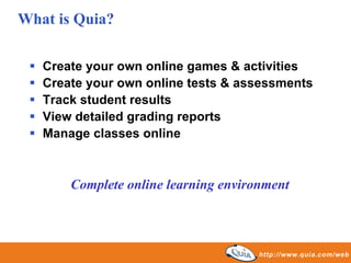 What is Quia?

   Create your own online games & activities
   Create your own online tests & assessments
   Track student results
   View detailed grading reports
   Manage classes online



       Complete online learning environment
 