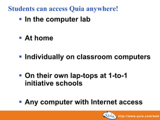Students can access Quia anywhere!
     In the computer lab

     At home

     Individually on classroom computers

     On their own lap-tops at 1-to-1
     initiative schools

     Any computer with Internet access
 