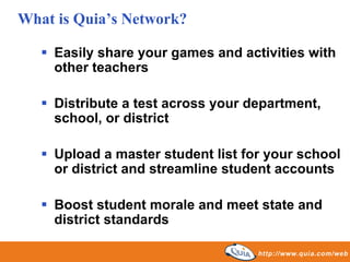 What is Quia’s Network?

    Easily share your games and activities with
    other teachers

    Distribute a test across your department,
    school, or district

    Upload a master student list for your school
    or district and streamline student accounts

    Boost student morale and meet state and
    district standards
 