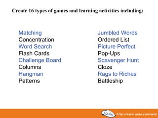 Create 16 types of games and learning activities including:



  Matching                            Jumbled Words
  Concentration                       Ordered List
  Word Search                         Picture Perfect
  Flash Cards                         Pop-Ups
  Challenge Board                     Scavenger Hunt
  Columns                             Cloze
  Hangman                             Rags to Riches
  Patterns                            Battleship
 