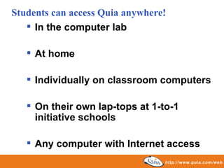 In the computer lab At home Individually on classroom computers On their own lap-tops at 1-to-1 initiative schools Any computer with Internet access Students can access Quia anywhere! 