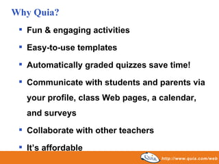 Fun & engaging activities  Easy-to-use templates Automatically graded quizzes save time! Communicate with students and parents via your profile, class Web pages, a calendar, and surveys Collaborate with other teachers  It’s affordable Why Quia? 