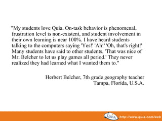 "My students love Quia. On-task behavior is phenomenal, frustration level is non-existent, and student involvement in their own learning is near 100%. I have heard students talking to the computers saying 'Yes!' 'Ah!' 'Oh, that's right!' Many students have said to other students, 'That was nice of Mr. Belcher to let us play games all period.' They never realized they had learned what I wanted them to."  Herbert Belcher, 7th grade geography teacher Tampa, Florida, U.S.A. 