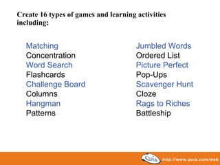 Create 16 types of games and learning activities including: Matching Jumbled Words Concentration Ordered List Word Search Picture Perfect Flashcards Pop-Ups Challenge Board Scavenger Hunt Columns Cloze Hangman Rags to Riches Patterns Battleship 