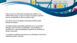Todo lo que nos rodea está compuesto de materia, si la
materia tiene masa y ocupa un lugar en el espacio significa
que es cuantificable es decir se puede medir.
Los seres vivos y los objetos inanimados también están
hechos de materia.
La materia posee propiedades genéricas que nos permiten
distinguir unas de otras y propiedades que posibilitan su
identificación., estas propiedades en general se clasifican en
físicas y químicas.
La materia la podemos encontrar en la naturaleza en forma de
sustancias puras o mezclas
 