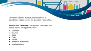 La materia presenta diversas propiedades que la
caracterizan y estas pueden ser generales y específicas:
Propiedades Generales.- Son aquellas comunes a todo
tipo de materia sin importar su clase:
 Extensión
 Volumen
 Masa
 Peso
 Inercia
 Porosidad divisibilidad
 Impenetrabilidad
 